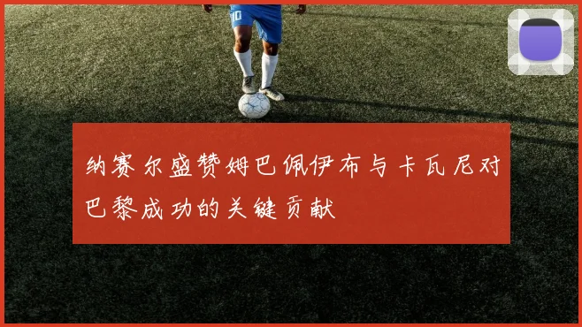 纳赛尔盛赞姆巴佩伊布与卡瓦尼对巴黎成功的关键贡献